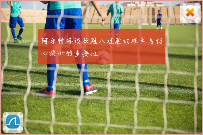 阿尔特塔谈欧冠八连胜的艰辛与信心提升的重要性