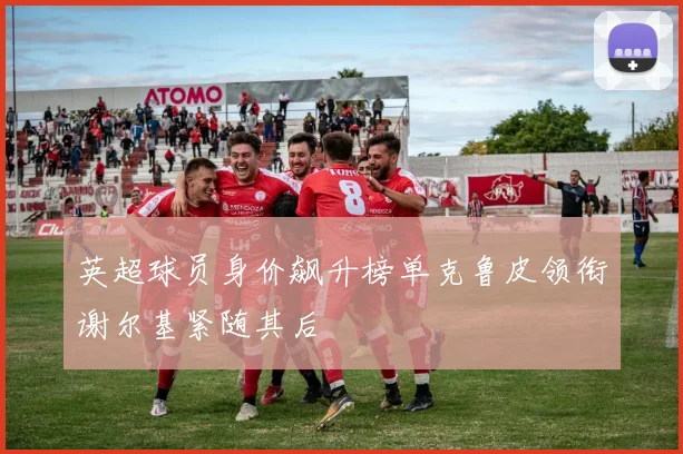 英超球员身价飙升榜单克鲁皮领衔谢尔基紧随其后