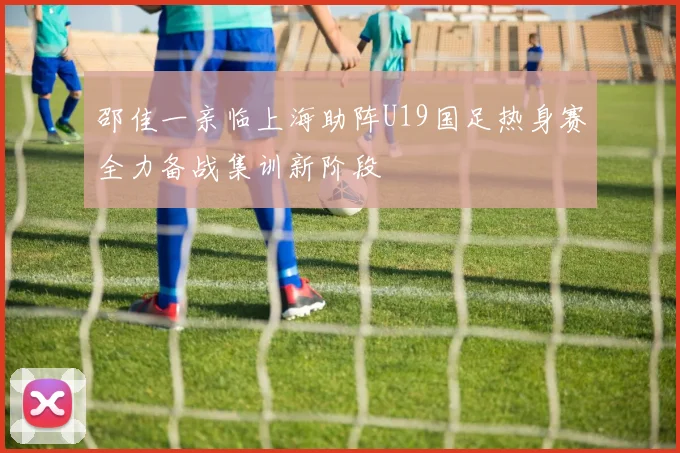 邵佳一亲临上海助阵U19国足热身赛全力备战集训新阶段
