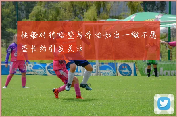 快船对待哈登与乔治如出一辙不愿签长约引发关注