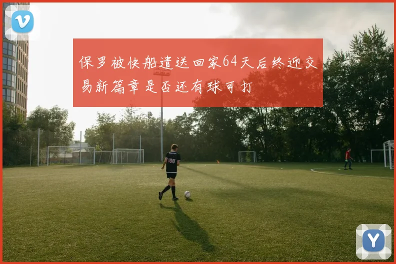 保罗被快船遣送回家64天后终迎交易新篇章是否还有球可打
