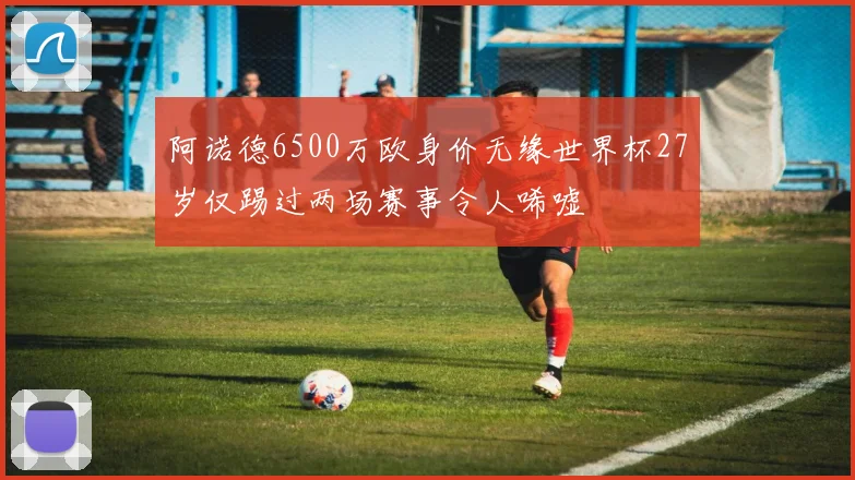 阿诺德6500万欧身价无缘世界杯27岁仅踢过两场赛事令人唏嘘