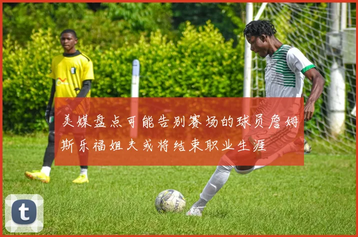 美媒盘点可能告别赛场的球员詹姆斯乐福姐夫或将结束职业生涯