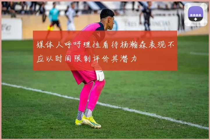媒体人呼吁理性看待杨瀚森表现不应以时间限制评价其潜力