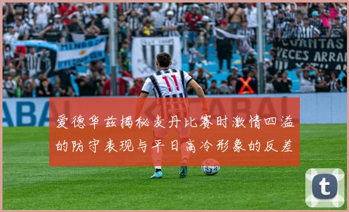 爱德华兹揭秘麦丹比赛时激情四溢的防守表现与平日高冷形象的反差