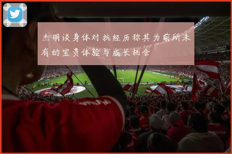 杰明谈身体对抗经历称其为前所未有的宝贵体验与成长机会
