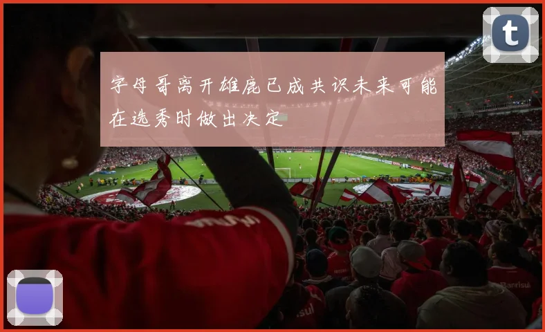 字母哥离开雄鹿已成共识未来可能在选秀时做出决定