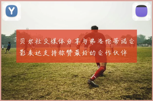 贝尔社交媒体分享与弗洛伦蒂诺合影表达支持称赞最好的合作伙伴