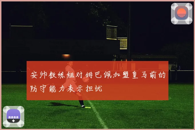 安帅教练组对姆巴佩加盟皇马前的防守能力表示担忧